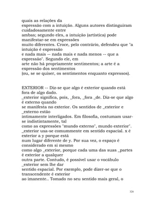 quais as relações da
expressão com a intuição. Alguns autores distinguiram
cuidadosamente entre
ambas; segundo eles, a intuição (artística) pode
manifestar-se em expressões
muito diferentes. Croce, pelo contrário, defendeu que "a
intuição é expressão
e nada mais -- nada mais e nada menos -- que a
expressão". Segundo ele, em
arte não há propriamente sentimentos; a arte é a
expressão dos sentimentos
(ou, se se quiser, os sentimentos enquanto expressos).
EXTERIOR -- Diz-se que algo é exterior quando está
fora de algo dado.
_exterior significa, pois, _fora, _fora _de. Diz-se que algo
é externo quando
se manifesta no exterior. Os sentidos de _exterior e
_externo estão
intimamente interligados. Em filosofia, costumam usar-
se indistintamente, tal
como as expressões "mundo externo", mundo exterior".
_exterior usa-se comummente em sentido espacial. x é
exterior a y porque está
num lugar diferente de y. Por sua vez, o espaço é
considerado em si mesmo
como algo _exterior, porque cada uma das suas _partes
é exterior a qualquer
outra parte. Contudo, é possível usar o vocábulo
_exterior sem lhe dar
sentido espacial. Por exemplo, pode dizer-se que o
transcendente é exterior
ao imanente.. Tomado no seu sentido mais geral, o
324
 