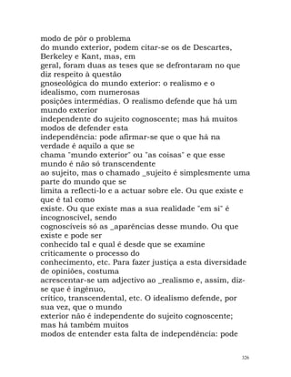 modo de pôr o problema
do mundo exterior, podem citar-se os de Descartes,
Berkeley e Kant, mas, em
geral, foram duas as teses que se defrontaram no que
diz respeito à questão
gnoseológica do mundo exterior: o realismo e o
idealismo, com numerosas
posições intermédias. O realismo defende que há um
mundo exterior
independente do sujeito cognoscente; mas há muitos
modos de defender esta
independência: pode afirmar-se que o que há na
verdade é aquilo a que se
chama "mundo exterior" ou "as coisas" e que esse
mundo é não só transcendente
ao sujeito, mas o chamado _sujeito é simplesmente uma
parte do mundo que se
limita a reflecti-lo e a actuar sobre ele. Ou que existe e
que é tal como
existe. Ou que existe mas a sua realidade "em si" é
incognoscível, sendo
cognoscíveis só as _aparências desse mundo. Ou que
existe e pode ser
conhecido tal e qual é desde que se examine
criticamente o processo do
conhecimento, etc. Para fazer justiça a esta diversidade
de opiniões, costuma
acrescentar-se um adjectivo ao _realismo e, assim, diz-
se que é ingénuo,
crítico, transcendental, etc. O idealismo defende, por
sua vez, que o mundo
exterior não é independente do sujeito cognoscente;
mas há também muitos
modos de entender esta falta de independência: pode
326
 