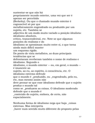 sustentar-se que não há
propriamente mundo exterior, uma vez que ser é
apenas ser percebido
(Berkeley). Ou que o chamado mundo exterior é
cognoscível só por que
metafisicamente engendrado ou produzido por um
sujeito, etc. Também se
adjectiva de um modo muito variado a posição idealista:
idealismo absoluto,
crítico, transcendental, etc. Note-se que algumas
posições do realismo e do
idealismo se aproximam muito entre si, o que torna
ainda mais difícil manter
um esquema rígido.
Do ponto de vista metafísico, as duas principais
tendências que se
defrontaram receberam também o nome de realismo e
idealismo. Segundo o
idealismo, o mundo exterior -- ou, em geral, o mundo --
é imanente ao
sujeito, ao eu, ao espírito, à consciência, etc. O
idealismo extremo defende
que o mundo é _produzido, ou _engendrado, pelo eu,
etc, mas mesmo assim não
deve pensar-se que esse idealismo defende que o sujeito
produz o mundo tal
como se _produzem as coisas. O idealismo moderado
defende que o mundo é
_conteúdo do sujeito, embora, de certo, não
espacialmente.
Nenhuma forma de idealismo nega que haja _coisas
externas. Mas interpreta
_haver num sentido muito diferente do proposto pelas
327
 