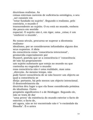 doutrinas realistas. As
coisas externas carecem de suficiência ontológica, o seu
_ser consiste em
"estar fundado no sujeito". Segundo o realismo, pelo
contrário, o mundo é
transcendente ao sujeito. O eu está no mundo, embora
tão pouco em sentido
espacial. O sujeito não é, em rigor, uma _coisa; é um
"conhecer o mundo".
No nosso século, procurou-se superar a dicotomia
realismo-
idealismo, por se considerarem infundados alguns dos
seus supostos. A ideia
da consciência como "consciência intencional",
promovida especialmente por
Husserl, postula que se a consciência é "consciência
de"não há propriamente
um sujeito substante que esteja no mundo ou que
contenha ou engendre o mundo:
essa consciência não é uma realidade, mas uma
_direcção. Ao mesmo tempo, não
pode haver consciência de se não houver um objecto ao
qual a consciência se
dirija: portanto, há pelo menos um objecto intencional.
O desenvolvimento da
doutrina deu lugar a que ela fosse considerada próxima
do idealismo. Outro
propósito significativo é o de Heidegger. Segundo ele,
não se trata de dar
"uma prova" da existência do mundo exterior o facto de
exterior; o facto de,
até agora, não se ter encontrado não é "o escândalo da
filosofia". É-o antes
328
 