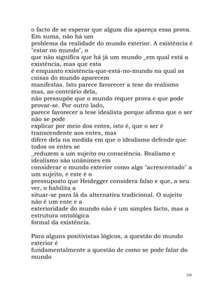 o facto de se esperar que algum dia apareça essa prova.
Em suma, não há um
problema da realidade do mundo exterior. A existência é
"estar no mundo", o
que não significa que há já um mundo _em qual está a
existência, mas que esta
é enquanto existência-que-está-no-mundo na qual as
coisas do mundo aparecem
manifestas. Isto parece favorecer a tese do realismo
mas, ao contrário dela,
não pressupõe que o mundo requer prova e que pode
provar-se. Por outro lado,
parece favorecer a tese idealista porque afirma que o ser
não se pode
explicar por meio dos entes, isto é, que o ser é
transcendente aos entes, mas
difere dela na medida em que o idealismo defende que
todos os entes se
_reduzem a um sujeito ou consciência. Realismo e
idealismo são unânimes em
considerar o mundo exterior como algo "acrescentado" a
um sujeito, e este é o
pressuposto que Heidegger considera falso e que, a seu
ver, o habilita a
situar-se para lá da alternativa tradicional. O sujeito
não é um ente e a
exterioridade do mundo não é um simples facto, mas a
estrutura ontológica
formal da existência.
Para alguns positivistas lógicos, a questão do mundo
exterior é
fundamentalmente a questão de como se pode falar do
mundo
329
 