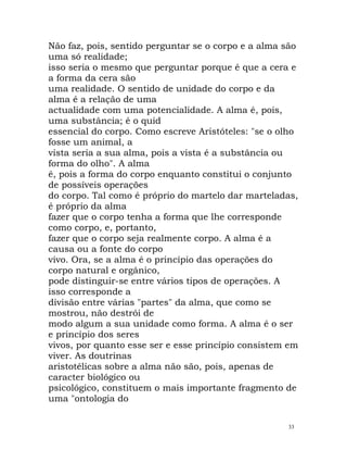 Não faz, pois, sentido perguntar se o corpo e a alma são
uma só realidade;
isso seria o mesmo que perguntar porque é que a cera e
a forma da cera são
uma realidade. O sentido de unidade do corpo e da
alma é a relação de uma
actualidade com uma potencialidade. A alma é, pois,
uma substância; é o quid
essencial do corpo. Como escreve Aristóteles: "se o olho
fosse um animal, a
vista seria a sua alma, pois a vista é a substância ou
forma do olho". A alma
é, pois a forma do corpo enquanto constitui o conjunto
de possíveis operações
do corpo. Tal como é próprio do martelo dar marteladas,
é próprio da alma
fazer que o corpo tenha a forma que lhe corresponde
como corpo, e, portanto,
fazer que o corpo seja realmente corpo. A alma é a
causa ou a fonte do corpo
vivo. Ora, se a alma é o princípio das operações do
corpo natural e orgânico,
pode distinguir-se entre vários tipos de operações. A
isso corresponde a
divisão entre várias "partes" da alma, que como se
mostrou, não destrói de
modo algum a sua unidade como forma. A alma é o ser
e princípio dos seres
vivos, por quanto esse ser e esse princípio consistem em
viver. As doutrinas
aristotélicas sobre a alma não são, pois, apenas de
caracter biológico ou
psicológico, constituem o mais importante fragmento de
uma "ontologia do
33
 