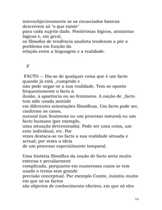 intersubjectivamente se os enunciados básicos
descrevem só "o que existe"
para cada sujeito dado. Positivistas lógicos, atomistas
lógicos e, em geral,
os filósofos de tendência analista tenderam a pôr o
problema em função da
relação entre a linguagem e a realidade.
F
FACTO -- Diz-se de qualquer coisa que é um facto
quando já está _cumprido e
não pode negar-se a sua realidade. Tem-se oposto
frequentemente o facto à
ilusão, à aparência ou ao fenómeno. A noção de _facto
tem sido usada amiúde
em diferentes orientações filosóficas. Um facto pode ser,
conforme os casos,
natural (um fenómeno ou um processo natural) ou um
facto humano (por exemplo,
uma situação determinada). Pode ser uma coisa, um
ente individual, etc. Por
vezes destaca-se no facto a sua realidade situada e
actual; por vezes a ideia
de um processo especialmente temporal.
Uma história filosófica da noção de facto seria muito
extensa e peculiarment
complicada, porquanto em numerosos casos se tem
usado o termo sem grande
precisão conceptual. Por exemplo Comte, insistiu muito
em que só os factos
são objectos de conhecimento efectivo, em que só eles
330
 