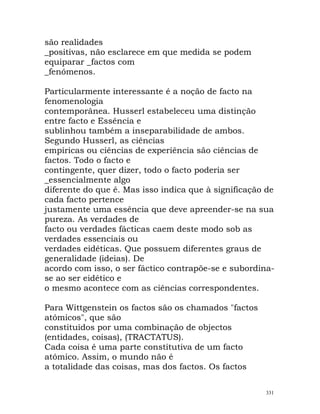 são realidades
_positivas, não esclarece em que medida se podem
equiparar _factos com
_fenómenos.
Particularmente interessante é a noção de facto na
fenomenologia
contemporânea. Husserl estabeleceu uma distinção
entre facto e Essência e
sublinhou também a inseparabilidade de ambos.
Segundo Husserl, as ciências
empíricas ou ciências de experiência são ciências de
factos. Todo o facto e
contingente, quer dizer, todo o facto poderia ser
_essencialmente algo
diferente do que é. Mas isso indica que à significação de
cada facto pertence
justamente uma essência que deve apreender-se na sua
pureza. As verdades de
facto ou verdades fácticas caem deste modo sob as
verdades essenciais ou
verdades eidéticas. Que possuem diferentes graus de
generalidade (ideias). De
acordo com isso, o ser fáctico contrapõe-se e subordina-
se ao ser eidético e
o mesmo acontece com as ciências correspondentes.
Para Wittgenstein os factos são os chamados "factos
atómicos", que são
constituídos por uma combinação de objectos
(entidades, coisas), (TRACTATUS).
Cada coisa é uma parte constitutiva de um facto
atómico. Assim, o mundo não é
a totalidade das coisas, mas dos factos. Os factos
331
 