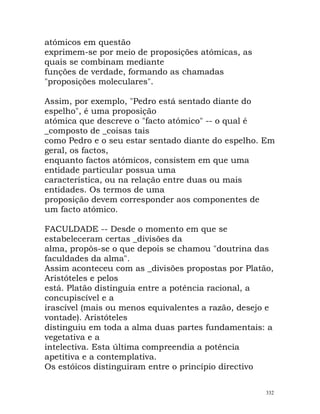 atómicos em questão
exprimem-se por meio de proposições atómicas, as
quais se combinam mediante
funções de verdade, formando as chamadas
"proposições moleculares".
Assim, por exemplo, "Pedro está sentado diante do
espelho", é uma proposição
atómica que descreve o "facto atómico" -- o qual é
_composto de _coisas tais
como Pedro e o seu estar sentado diante do espelho. Em
geral, os factos,
enquanto factos atómicos, consistem em que uma
entidade particular possua uma
característica, ou na relação entre duas ou mais
entidades. Os termos de uma
proposição devem corresponder aos componentes de
um facto atómico.
FACULDADE -- Desde o momento em que se
estabeleceram certas _divisões da
alma, propôs-se o que depois se chamou "doutrina das
faculdades da alma".
Assim aconteceu com as _divisões propostas por Platão,
Aristóteles e pelos
está. Platão distinguia entre a potência racional, a
concupiscível e a
irascível (mais ou menos equivalentes a razão, desejo e
vontade). Aristóteles
distinguiu em toda a alma duas partes fundamentais: a
vegetativa e a
intelectiva. Esta última compreendia a potência
apetitiva e a contemplativa.
Os estóicos distinguiram entre o princípio directivo
332
 