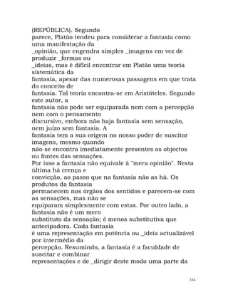 (REPÚBLICA). Segundo
parece, Platão tendeu para considerar a fantasia como
uma manifestação da
_opinião, que engendra simples _imagens em vez de
produzir _formas ou
_ideias, mas é difícil encontrar em Platão uma teoria
sistemática da
fantasia, apesar das numerosas passagens em que trata
do conceito de
fantasia. Tal teoria encontra-se em Aristóteles. Segundo
este autor, a
fantasia não pode ser equiparada nem com a percepção
nem com o pensamento
discursivo, embora não haja fantasia sem sensação,
nem juízo sem fantasia. A
fantasia tem a sua origem no nosso poder de suscitar
imagens, mesmo quando
não se encontra imediatamente presentes os objectos
ou fontes das sensações.
Por isso a fantasia não equivale à "mera opinião". Nesta
última há crença e
convicção, ao passo que na fantasia não as há. Os
produtos da fantasia
permanecem nos órgãos dos sentidos e parecem-se com
as sensações, mas não se
equiparam simplesmente com estas. Por outro lado, a
fantasia não é um mero
substituto da sensação; é menos substitutiva que
antecipadora. Cada fantasia
é uma representação em potência ou _ideia actualizável
por intermédio da
percepção. Resumindo, a fantasia é a faculdade de
suscitar e combinar
representações e de _dirigir deste modo uma parte da
334
 