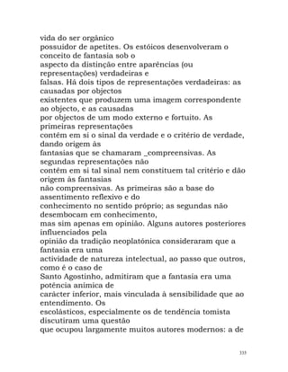 vida do ser orgânico
possuidor de apetites. Os estóicos desenvolveram o
conceito de fantasia sob o
aspecto da distinção entre aparências (ou
representações) verdadeiras e
falsas. Há dois tipos de representações verdadeiras: as
causadas por objectos
existentes que produzem uma imagem correspondente
ao objecto, e as causadas
por objectos de um modo externo e fortuito. As
primeiras representações
contêm em si o sinal da verdade e o critério de verdade,
dando origem às
fantasias que se chamaram _compreensivas. As
segundas representações não
contêm em si tal sinal nem constituem tal critério e dão
origem às fantasias
não compreensivas. As primeiras são a base do
assentimento reflexivo e do
conhecimento no sentido próprio; as segundas não
desembocam em conhecimento,
mas sim apenas em opinião. Alguns autores posteriores
influenciados pela
opinião da tradição neoplatónica consideraram que a
fantasia era uma
actividade de natureza intelectual, ao passo que outros,
como é o caso de
Santo Agostinho, admitiram que a fantasia era uma
potência anímica de
carácter inferior, mais vinculada à sensibilidade que ao
entendimento. Os
escolásticos, especialmente os de tendência tomista
discutiram uma questão
que ocupou largamente muitos autores modernos: a de
335
 