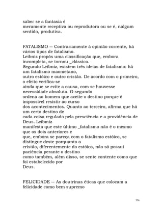 saber se a fantasia é
meramente receptiva ou reprodutora ou se é, nalgum
sentido, produtiva.
FATALISMO -- Contrariamente à opinião corrente, há
vários tipos de fatalismo.
Leibniz propôs uma classificação que, embora
incompleta, se tornou _clássica.
Segundo Leibniz, existem três ideias de fatalismo: há
um fatalismo maometano,
outro estóico e outro cristão. De acordo com o primeiro,
o efeito verifica-se
ainda que se evite a causa, com se houvesse
necessidade absoluta. O segundo
ordena ao homem que aceite o destino porque é
impossível resistir ao curso
dos acontecimentos. Quanto ao terceiro, afirma que há
um certo destino de
cada coisa regulado pela presciência e a providência de
Deus. Leibmiz
manifesta que este último _fatalismo não é o mesmo
que os dois anteriores e
que, embora se pareça com o fatalismo estóico, se
distingue deste porquanto o
cristão, diferentemente do estóico, não só possui
paciência perante o destino
como também, além disso, se sente contente como que
foi estabelecido por
Deus.
FELICIDADE -- As doutrinas éticas que colocam a
felicidade como bem supremo
336
 