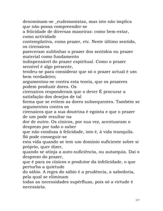 denominam-se _eudemonistas, mas isto não implica
que não possa compreender-se
a felicidade de diversas maneiras: como bem-estar,
como actividade
contemplativa, como prazer, etc. Neste último sentido,
os cirenaicos
pareceram sublinhar o prazer dos sentidos ou prazer
material como fundamento
indispensável do prazer espiritual. Como o prazer
sensível é algo presente,
tendeu-se para considerar que só o prazer actual é um
bem verdadeiro;
argumentou-se contra esta teoria, que os prazeres
podem produzir dores. Os
cirenaicos responderam que o dever É procurar a
satisfação dos desejos de tal
forma que se evitem as dores subsequentes. Também se
argumentou contra os
cirenaicos que a sua doutrina é egoísta e que o prazer
de um pode resultar na
dor de outro. Os cínicos, por sua vez, acentuaram o
desprezo por todo o saber
que não conduza à felicidade, isto é, à vida tranquila.
Só pode conseguir-se
esta vida quando se tem um domínio suficiente sobre si
próprio, quer dizer,
quando se atinja a auto-suficiência, ou autarquia. Daí o
desprezo do prazer,
que é para os cínicos o produtor da infelicidade, o que
perturba a quietude
do sábio. A regra do sábio é a prudência, a sabedoria,
pela qual se eliminam
todas as necessidades supérfluas, pois só a virtude é
necessária.
337
 