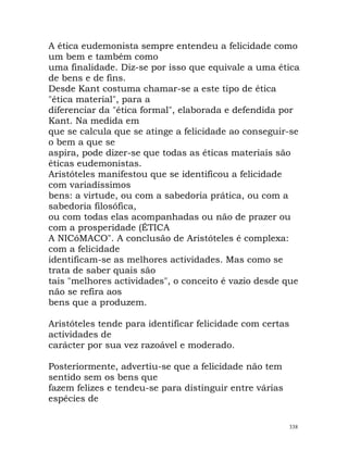 A ética eudemonista sempre entendeu a felicidade como
um bem e também como
uma finalidade. Diz-se por isso que equivale a uma ética
de bens e de fins.
Desde Kant costuma chamar-se a este tipo de ética
"ética material", para a
diferenciar da "ética formal", elaborada e defendida por
Kant. Na medida em
que se calcula que se atinge a felicidade ao conseguir-se
o bem a que se
aspira, pode dizer-se que todas as éticas materiais são
éticas eudemonistas.
Aristóteles manifestou que se identificou a felicidade
com variadíssimos
bens: a virtude, ou com a sabedoria prática, ou com a
sabedoria filosófica,
ou com todas elas acompanhadas ou não de prazer ou
com a prosperidade (ÉTICA
A NICóMACO". A conclusão de Aristóteles é complexa:
com a felicidade
identificam-se as melhores actividades. Mas como se
trata de saber quais são
tais "melhores actividades", o conceito é vazio desde que
não se refira aos
bens que a produzem.
Aristóteles tende para identificar felicidade com certas
actividades de
carácter por sua vez razoável e moderado.
Posteriormente, advertiu-se que a felicidade não tem
sentido sem os bens que
fazem felizes e tendeu-se para distinguir entre várias
espécies de
338
 
