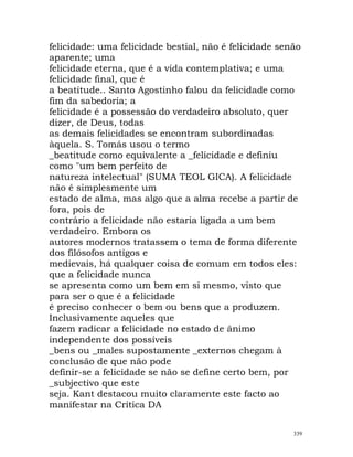 felicidade: uma felicidade bestial, não é felicidade senão
aparente; uma
felicidade eterna, que é a vida contemplativa; e uma
felicidade final, que é
a beatitude.. Santo Agostinho falou da felicidade como
fim da sabedoria; a
felicidade é a possessão do verdadeiro absoluto, quer
dizer, de Deus, todas
as demais felicidades se encontram subordinadas
àquela. S. Tomás usou o termo
_beatitude como equivalente a _felicidade e definiu
como "um bem perfeito de
natureza intelectual" (SUMA TEOL GICA). A felicidade
não é simplesmente um
estado de alma, mas algo que a alma recebe a partir de
fora, pois de
contrário a felicidade não estaria ligada a um bem
verdadeiro. Embora os
autores modernos tratassem o tema de forma diferente
dos filósofos antigos e
medievais, há qualquer coisa de comum em todos eles:
que a felicidade nunca
se apresenta como um bem em si mesmo, visto que
para ser o que é a felicidade
é preciso conhecer o bem ou bens que a produzem.
Inclusivamente aqueles que
fazem radicar a felicidade no estado de ânimo
independente dos possíveis
_bens ou _males supostamente _externos chegam à
conclusão de que não pode
definir-se a felicidade se não se define certo bem, por
_subjectivo que este
seja. Kant destacou muito claramente este facto ao
manifestar na Crítica DA
339
 