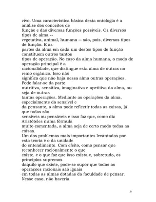 vivo. Uma característica básica desta ontologia é a
análise dos conceitos de
função e das diversas funções possíveis. Os diversos
tipos de alma --
vegetativa, animal, humana -- são, pois, diversos tipos
de função. E as
partes da alma em cada um destes tipos de função
constituem outros tantos
tipos de operação. No caso da alma humana, o modo de
operação principal é a
racionalidade, que distingue esta alma de outras no
reino orgânico. Isso não
significa que não haja nessa alma outras operações.
Pode falar-se da parte
nutritiva, sensitiva, imaginativa e apetitiva da alma, ou
seja de outras
tantas operações. Mediante as operações da alma,
especialmente da sensível e
da pensante, a alma pode reflectir todas as coisas, já
que todas são
sensíveis ou pensáveis e isso faz que, como diz
Aristóteles numa fórmula
muito comentada, a alma seja de certo modo todas as
coisas.
Um dos problemas mais importantes levantados por
esta teoria é o da unidade
do entendimento. Com efeito, como pensar que
reconhecer racionalmente o que
existe, e o que faz que isso exista e, sobretudo, os
princípios supremos
daquilo que existe, pode-se supor que todas as
operações racionais são iguais
em todas as almas dotadas da faculdade de pensar.
Nesse caso, não haveria
34
 