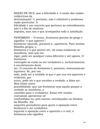 RAZÃO PR TICA, que a felicidade é "o nome das razões
subjectivas da
determinação" e, portanto, não é redutível a nenhuma
razão particular. A
felicidade é um conceito que pertence ao entendimento;
não é o fim de nenhum
impulso, mas sim o que acompanha toda a satisfação.
FENÓMENO -- O termo _fenómeno provém do grego e
significa "o que aparece";
fenómeno equivale, portanto a _aparência. Para muitos
filósofos gregos, o
fenómeno é o que parece ser, tal como realmente se
manifesta, mas que em
rigor, pode ser qualquer coisa diferente e até oposta. O
fenómeno
contrapõe-se então ao ser verdadeiro e, inclusivamente,
é encobrimento deste
ser. O conceito de fenómeno é, portanto, extremamente
equívoco. Se, por um
lado, pode ser a verdade (o que é por sua vez aparente e
evidente), por
outro, pode ser o que encobre a verdade, o falso ser.
Mas existe outra
possibilidade: que um fenómeno seja aquilo porque a
verdade se manifesta, o
caminho para o verdadeiro. Estas três noções
costumam apresentar-se
confundidas ou, pelo menos, entrelaçadas na história
da filosofia. Até
naqueles pensadores para quem a oposição entre
fenómeno e ser verdadeiro
equivale à oposição entre o aparente e o real, o
fenómeno não significa
340
 