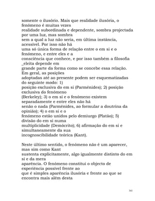 somente o ilusório. Mais que realidade ilusória, o
fenómeno é muitas vezes
realidade subordinada e dependente, sombra projectada
por uma luz, mas sombra
sem a qual a luz não seria, em última instância,
acessível. Por isso não há
uma só única forma de relação entre o em si e o
fenómeno, e entre eles e a
consciência que conhece, e por isso também a filosofia
_eleita depende em
grande parte da forma como se concebe essa relação.
Em geral, as posições
adoptadas até ao presente podem ser esquematizadas
do seguinte modo: 1)
posição exclusiva do em si (Parménides); 2) posição
exclusiva do fenómeno
(Berkeley); 3) o em si e o fenómeno existem
separadamente e entre eles não há
senão o nada (Parménides, ao formular a doutrina da
opinião); 4) o em si e o
fenómeno estão unidos pelo demiurgo (Platão); 5)
divisão do em si numa
multiplicidade (Demócrito); 6) afirmação do em si e
simultaneamente da sua
incognoscibilidade teórica (Kant).
Neste último sentido, o fenómeno não é um aparecer,
mas sim como Kant
sustenta explicitamente, algo igualmente distinto do em
si e da mera
aparência. O fenómeno constitui o objecto de
experiência possível frente ao
que é simples aparência ilusória e frente ao que se
encontra mais além desta
341
 