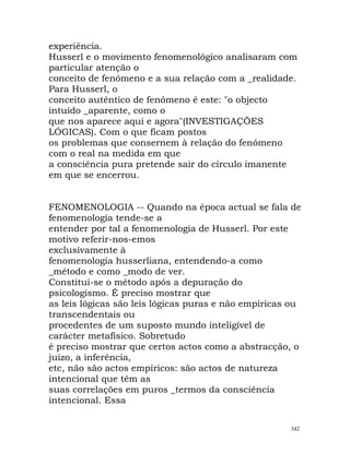 experiência.
Husserl e o movimento fenomenológico analisaram com
particular atenção o
conceito de fenómeno e a sua relação com a _realidade.
Para Husserl, o
conceito autêntico de fenómeno é este: "o objecto
intuído _aparente, como o
que nos aparece aqui e agora"(INVESTIGAÇÕES
LÓGICAS). Com o que ficam postos
os problemas que consernem à relação do fenómeno
com o real na medida em que
a consciência pura pretende sair do círculo imanente
em que se encerrou.
FENOMENOLOGIA -- Quando na época actual se fala de
fenomenologia tende-se a
entender por tal a fenomenologia de Husserl. Por este
motivo referir-nos-emos
exclusivamente à
fenomenologia husserliana, entendendo-a como
_método e como _modo de ver.
Constitui-se o método após a depuração do
psicologismo. É preciso mostrar que
as leis lógicas são leis lógicas puras e não empíricas ou
transcendentais ou
procedentes de um suposto mundo inteligível de
carácter metafísico. Sobretudo
é preciso mostrar que certos actos como a abstracção, o
juízo, a inferência,
etc, não são actos empíricos: são actos de natureza
intencional que têm as
suas correlações em puros _termos da consciência
intencional. Essa
342
 