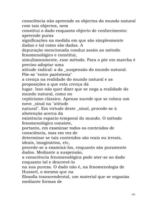 consciência não apreende os objectos do mundo natural
com tais objectos, nem
constitui o dado enquanto objecto de conhecimento:
apreende puras
significações na medida em que são simplesmente
dadas e tal como são dadas. A
depuração mencionada conduz assim ao método
fenomenológico e constitui,
simultaneamente, esse método. Para o pôr em marcha é
preciso adoptar uma
atitude radical: a da _suspensão do mundo natural.
Põe-se "entre parêntesis"
a crença na realidade do mundo natural e as
proposições a que esta crença dá
lugar. Isso não quer dizer que se nega a realidade do
mundo natural, como no
cepticismo clássico. Apenas sucede que se coloca um
novo _sinal na "atitude
natural". Em virtude deste _sinal, procede-se à
abstenção acerca da
existência espacio-temporal do mundo. O método
fenomenológico consiste,
portanto, em examinar todos os conteúdos de
consciência, mas em vez de
determinar se tais conteúdos são reais ou irreais,
ideais, imaginários, etc,
procede-se a examiná-los, enquanto são puramente
dados. Mediante a suspensão,
a consciência fenomenológica pode ater-se ao dado
enquanto tal e descrevê-lo
na sua pureza. O dado não é, na fenomenologia de
Husserl, o mesmo que na
filosofia transcendental, um material que se organiza
mediante formas de
343
 