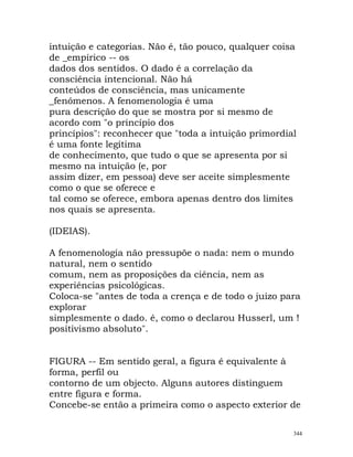 intuição e categorias. Não é, tão pouco, qualquer coisa
de _empírico -- os
dados dos sentidos. O dado é a correlação da
consciência intencional. Não há
conteúdos de consciência, mas unicamente
_fenómenos. A fenomenologia é uma
pura descrição do que se mostra por si mesmo de
acordo com "o princípio dos
princípios": reconhecer que "toda a intuição primordial
é uma fonte legítima
de conhecimento, que tudo o que se apresenta por si
mesmo na intuição (e, por
assim dizer, em pessoa) deve ser aceite simplesmente
como o que se oferece e
tal como se oferece, embora apenas dentro dos limites
nos quais se apresenta.
(IDEIAS).
A fenomenologia não pressupõe o nada: nem o mundo
natural, nem o sentido
comum, nem as proposições da ciência, nem as
experiências psicológicas.
Coloca-se "antes de toda a crença e de todo o juízo para
explorar
simplesmente o dado. é, como o declarou Husserl, um !
positivismo absoluto".
FIGURA -- Em sentido geral, a figura é equivalente à
forma, perfil ou
contorno de um objecto. Alguns autores distinguem
entre figura e forma.
Concebe-se então a primeira como o aspecto exterior de
344
 