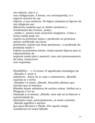 um objecto, isto é, a
sua configuração. A forma, em contrapartida, é o
aspecto interior de um
objecto, a sua essência. Na lógica chamam-se figuras de
um silogismo aos
diferentes modelos que se obtêm mediante a
combinação dos termos _maior,
_médio e _menor num raciocínio silogístico. Como o
termo médio pode ser
sujeito na premissa maior e predicado na premissa
menor; predicado nas duas
premissas; sujeito nas duas premissas ; e predicado da
premissa maior e
sujeito na premissa menor, temos quatro figuras que se
esquematizam do
seguinte modo (não é possível, com este processamento
de texto, transcrever
este esquema).
FILOSOFIA -- 1: O termo: O significado etimológico de
_filosofia é "amor à
sabedoria". Antes de se usar o substantivo _filosofia
usaram-se o verbo
_filosofar e o nome _filósofo. Heraclito afirmou que
convém que os homens
filósofos sejam sabedores de muitas coisas. Atribui-se a
Pitágoras o ter-se
chamado a si mesmo _filósofo, mas não só se discute a
autenticidade da
afirmação como, principalmente, se neste contexto
_filósofo significa o mesmo
que para Sócrates e Platão. Por aquele tempo
considerava-se como filósofo
345
 