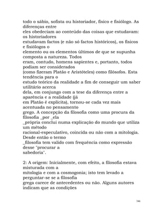todo o sábio, sofista ou historiador, físico e fisiólogo. As
diferenças entre
eles obedeciam ao conteúdo das coisas que estudavam:
os historiadores
estudavam factos (e não só factos históricos), os físicos
e fisiólogos o
elemento ou os elementos últimos de que se supunha
composta a natureza. Todos
eram, contudo, homens sapientes e, portanto, todos
podiam ser considerados
(como fizeram Platão e Aristóteles) como filósofos. Esta
tendência para o
estudo teórico da realidade a fim de conseguir um saber
utilitário acerca
dela, em conjungo com a tese da diferença entre a
aparência e a realidade (já
em Platão é explícita), tornou-se cada vez mais
acentuada no pensamento
grego. A concepção da filosofia como uma procura da
filosofia _por _ela
_própria conclui numa explicação do mundo que utiliza
um método
racional-especulativo, coincida ou não com a mitologia.
Desde então o termo
_filosofia tem valido com frequência como expressão
desse "procurar a
sabedoria".
2: A origem: Inicialmente, com efeito, a filosofia estava
misturada com a
mitologia e com a cosmogonia; isto tem levado a
perguntar-se se a filosofia
grega carece de antecedentes ou não. Alguns autores
indicam que as condições
346
 