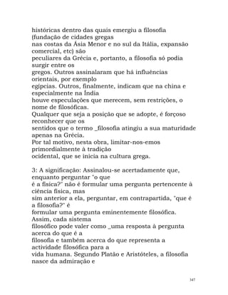 históricas dentro das quais emergiu a filosofia
(fundação de cidades gregas
nas costas da Ásia Menor e no sul da Itália, expansão
comercial, etc) são
peculiares da Grécia e, portanto, a filosofia só podia
surgir entre os
gregos. Outros assinalaram que há influências
orientais, por exemplo
egípcias. Outros, finalmente, indicam que na china e
especialmente na Índia
houve especulações que merecem, sem restrições, o
nome de filosóficas.
Qualquer que seja a posição que se adopte, é forçoso
reconhecer que os
sentidos que o termo _filosofia atingiu a sua maturidade
apenas na Grécia.
Por tal motivo, nesta obra, limitar-nos-emos
primordialmente à tradição
ocidental, que se inicia na cultura grega.
3: A significação: Assinalou-se acertadamente que,
enquanto perguntar "o que
é a física?" não é formular uma pergunta pertencente à
ciência física, mas
sim anterior a ela, perguntar, em contrapartida, "que é
a filosofia?" é
formular uma pergunta eminentemente filosófica.
Assim, cada sistema
filosófico pode valer como _uma resposta à pergunta
acerca do que é a
filosofia e também acerca do que representa a
actividade filosófica para a
vida humana. Segundo Platão e Aristóteles, a filosofia
nasce da admiração e
347
 
