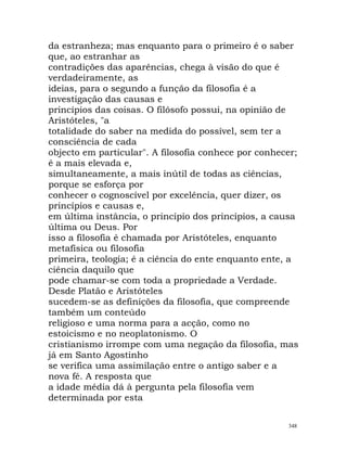 da estranheza; mas enquanto para o primeiro é o saber
que, ao estranhar as
contradições das aparências, chega à visão do que é
verdadeiramente, as
ideias, para o segundo a função da filosofia é a
investigação das causas e
princípios das coisas. O filósofo possui, na opinião de
Aristóteles, "a
totalidade do saber na medida do possível, sem ter a
consciência de cada
objecto em particular". A filosofia conhece por conhecer;
é a mais elevada e,
simultaneamente, a mais inútil de todas as ciências,
porque se esforça por
conhecer o cognoscível por excelência, quer dizer, os
princípios e causas e,
em última instância, o princípio dos princípios, a causa
última ou Deus. Por
isso a filosofia é chamada por Aristóteles, enquanto
metafísica ou filosofia
primeira, teologia; é a ciência do ente enquanto ente, a
ciência daquilo que
pode chamar-se com toda a propriedade a Verdade.
Desde Platão e Aristóteles
sucedem-se as definições da filosofia, que compreende
também um conteúdo
religioso e uma norma para a acção, como no
estoicismo e no neoplatonismo. O
cristianismo irrompe com uma negação da filosofia, mas
já em Santo Agostinho
se verifica uma assimilação entre o antigo saber e a
nova fé. A resposta que
a idade média dá à pergunta pela filosofia vem
determinada por esta
348
 
