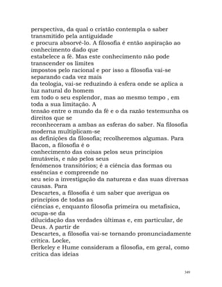 perspectiva, da qual o cristão contempla o saber
transmitido pela antiguidade
e procura absorvê-lo. A filosofia é então aspiração ao
conhecimento dado que
estabelece a fé. Mas este conhecimento não pode
transcender os limites
impostos pelo racional e por isso a filosofia vai-se
separando cada vez mais
da teologia, vai-se reduzindo à esfera onde se aplica a
luz natural do homem
em todo o seu esplendor, mas ao mesmo tempo , em
toda a sua limitação. A
tensão entre o mundo da fé e o da razão testemunha os
direitos que se
reconheceram a ambas as esferas do saber. Na filosofia
moderna multiplicam-se
as definições da filosofia; recolheremos algumas. Para
Bacon, a filosofia é o
conhecimento das coisas pelos seus princípios
imutáveis, e não pelos seus
fenómenos transitórios; é a ciência das formas ou
essências e compreende no
seu seio a investigação da natureza e das suas diversas
causas. Para
Descartes, a filosofia é um saber que averigua os
princípios de todas as
ciências e, enquanto filosofia primeira ou metafísica,
ocupa-se da
dilucidação das verdades últimas e, em particular, de
Deus. A partir de
Descartes, a filosofia vai-se tornando pronunciadamente
crítica. Locke,
Berkeley e Hume consideram a filosofia, em geral, como
crítica das ideias
349
 
