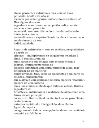 almas pensantes individuais mas uma só alma
pensante. Aristóteles não se
inclinou por uma rigorosa unidade do entendimento".
Mas alguns dos seus
seguidores mantiveram uma opinião radical a este
respeito, como parece ter
acontecido com Averróis. A doutrina da unidade do
intelecto acentua a
racionalidade e a espiritualidade da alma humana, mas
em detrimento da sua
individualidade.
A partir de Aristóteles -- com os estóicos, neoplatónicos
e depois os
cristãos -- multiplicaram-se as questões relativas à
alma. à sua natureza, às
suas partes e à sua relação com o corpo e com o
cosmos. Praticamente todos os
filósofos admitiram uma certa espécie de alma, mas
definiram-na de maneiras
muito diversas. Uns, como os epicuristas e em parte os
estóicos, consideraram
que a alma é uma realidade de certa maneira "material",
embora de uma matéria
mais fina e mais subtil do que todas as outras. Outros,
seguidores de
Aristóteles, sublinharam a realidade da alma como uma
forma ou um princípio
do ser vivo. Outros, final mente, inclinados para Platão,
destacaram a
natureza espiritual e inteligível da alma. Santo
Agostinho rejeita
energicamente toda a concepção da alma como entidade
material e sublinha o
35
 