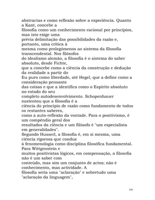 abstractas e como reflexão sobre a experiência. Quanto
a Kant, concebe a
filosofia como um conhecimento racional por princípios,
mas isto exige uma
prévia delimitação das possibilidades da razão e,
portanto, uma crítica à
mesma como prolegómenos ao sistema da filosofia
transcendental. Nos filósofos
do idealismo alemão, a filosofia é o sistema do saber
absoluto, desde Fichte,
que a concebe como a ciência da construção e dedução
da realidade a partir do
Eu puro como liberdade, até Hegel, que a define como a
consideração pensante
das coisas e que a identifica como o Espírito absoluto
no estado do seu
completo autodesenvolvimento. Schopenhauer
sustentou que a filosofia é a
ciência do princípio de razão como fundamento de todos
os restantes saberes,
como a auto-reflexão da vontade. Para o positivismo, é
um compêndio geral dos
resultados da ciência e um filósofo é "um especialista
em generalidades".
Segundo Husserl, a filosofia é, em si mesma, uma
ciência rigorosa que conduz
à fenomenologia como disciplina filosófica fundamental.
Para Wittgenstein e
muitos positivistas lógicos, em compensação, a filosofia
não é um saber com
conteúdo, mas sim um conjunto de actos; não é
conhecimento, mas actividade. A
filosofia seria uma "aclaração" e sobretudo uma
"aclaração da linguagem",
350
 
