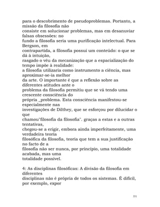 para o descobrimento de pseudoproblemas. Portanto, a
missão da filosofia não
consiste em solucionar problemas, mas em desanuviar
falsas obsessões: no
fundo a filosofia seria uma purificação intelectual. Para
Bergson, em
contrapartida, a filosofia possui um conteúdo: o que se
dá à intuição,
rasgado o véu da mecanização que a espacialização do
tempo impõe à realidade:
a filosofia utilizaria como instrumento a ciência, mas
aproximar-se-ia melhor
da arte. O importante é que a reflexão sobre as
diferentes atitudes ante o
problema da filosofia permitiu que se vá tendo uma
crescente consciência do
própria _problema. Esta consciência manifestou-se
especialmente nas
investigações de Dilthey, que se esforçou por dilucidar o
que
chamou"filosofia da filosofia". graças a estas e a outras
tentativas,
chegou-se a erigir, embora ainda imperfeitamente, uma
verdadeira teoria
filosófica da filosofia, teoria que tem a sua justificação
no facto de a
filosofia não ser nunca, por princípio, uma totalidade
acabada, mas uma
totalidade possível.
4: As disciplinas filosóficas: A divisão da filosofia em
diferentes
disciplinas não é própria de todos os sistemas. É difícil,
por exemplo, expor
351
 