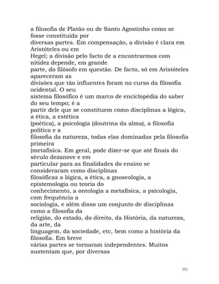 a filosofia de Platão ou de Santo Agostinho como se
fosse constituída por
diversas partes. Em compensação, a divisão é clara em
Aristóteles ou em
Hegel; a divisão pelo facto de a encontrarmos com
nitidez depende, em grande
parte, do filósofo em questão. De facto, só em Aristóteles
apareceram as
divisões que tão influentes foram no curso da filosofia
ocidental. O seu
sistema filosófico é um marco de enciclopédia do saber
do seu tempo; é a
partir dele que se constituem como disciplinas a lógica,
a ética, a estética
(poética), a psicologia (doutrina da alma), a filosofia
política e a
filosofia da natureza, todas elas dominadas pela filosofia
primeira
(metafísica. Em geral, pode dizer-se que até finais do
século dezanove e em
particular para as finalidades do ensino se
consideraram como disciplinas
filosóficas a lógica, a ética, a gnoseologia, a
epistemologia ou teoria do
conhecimento, a ontologia a metafísica, a psicologia,
com frequência a
sociologia, e além disso um conjunto de disciplinas
como a filosofia da
religião, do estado, do direito, da História, da natureza,
da arte, da
linguagem, da sociedade, etc, bem como a história da
filosofia. Em breve
várias partes se tornaram independentes. Muitos
sustentam que, por diversas
352
 