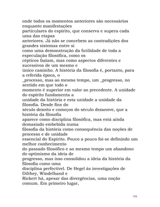 onde todos os momentos anteriores são necessários
enquanto manifestações
particulares do espírito, que conserva e supera cada
uma das etapas
anteriores. Já não se concebem as contradições dos
grandes sistemas entre si
como uma demonstração da futilidade de toda a
especulação filosófica, como os
cépticos faziam, mas como aspectos diferentes e
sucessivos de um mesmo e
único caminho. A história da filosofia é, portanto, para
a referida época, o
_processo, mas ao mesmo tempo, um _progresso, no
sentido em que todo o
momento é superior em valor ao precedente. A unidade
do espírito fundamenta a
unidade da história e esta unidade a unidade da
filosofia. Desde fins do
século dezoito e começos do século dezanove, que a
história da filosofia
aparece como disciplina filosófica, mas está ainda
demasiado embebida numa
filosofia da história como consequência das noções de
processo e de unidade
essencial do Espírito. Pouco a pouco foi-se definindo um
melhor conhecimento
do passado filosófico e ao mesmo tempo um abandono
do optimismo da ideia de
progresso, mas isso consolidou a ideia da história da
filosofia como uma
disciplina perfectível. De Hegel às investigações de
Dilthey, Windelband e
Rickert há, apesar das divergências, uma noção
comum. Em primeiro lugar,
354
 