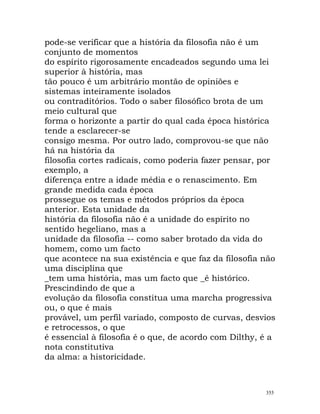 pode-se verificar que a história da filosofia não é um
conjunto de momentos
do espírito rigorosamente encadeados segundo uma lei
superior à história, mas
tão pouco é um arbitrário montão de opiniões e
sistemas inteiramente isolados
ou contraditórios. Todo o saber filosófico brota de um
meio cultural que
forma o horizonte a partir do qual cada época histórica
tende a esclarecer-se
consigo mesma. Por outro lado, comprovou-se que não
há na história da
filosofia cortes radicais, como poderia fazer pensar, por
exemplo, a
diferença entre a idade média e o renascimento. Em
grande medida cada época
prossegue os temas e métodos próprios da época
anterior. Esta unidade da
história da filosofia não é a unidade do espírito no
sentido hegeliano, mas a
unidade da filosofia -- como saber brotado da vida do
homem, como um facto
que acontece na sua existência e que faz da filosofia não
uma disciplina que
_tem uma história, mas um facto que _é histórico.
Prescindindo de que a
evolução da filosofia constitua uma marcha progressiva
ou, o que é mais
provável, um perfil variado, composto de curvas, desvios
e retrocessos, o que
é essencial à filosofia é o que, de acordo com Dilthy, é a
nota constitutiva
da alma: a historicidade.
355
 