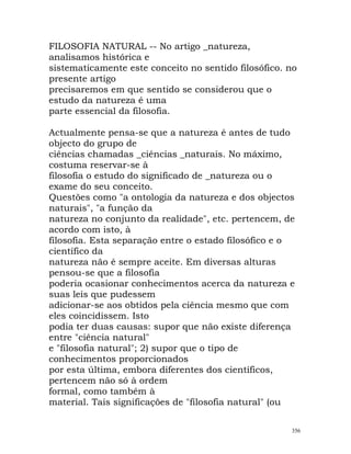 FILOSOFIA NATURAL -- No artigo _natureza,
analisamos histórica e
sistematicamente este conceito no sentido filosófico. no
presente artigo
precisaremos em que sentido se considerou que o
estudo da natureza é uma
parte essencial da filosofia.
Actualmente pensa-se que a natureza é antes de tudo
objecto do grupo de
ciências chamadas _ciências _naturais. No máximo,
costuma reservar-se à
filosofia o estudo do significado de _natureza ou o
exame do seu conceito.
Questões como "a ontologia da natureza e dos objectos
naturais", "a função da
natureza no conjunto da realidade", etc. pertencem, de
acordo com isto, à
filosofia. Esta separação entre o estado filosófico e o
científico da
natureza não é sempre aceite. Em diversas alturas
pensou-se que a filosofia
poderia ocasionar conhecimentos acerca da natureza e
suas leis que pudessem
adicionar-se aos obtidos pela ciência mesmo que com
eles coincidissem. Isto
podia ter duas causas: supor que não existe diferença
entre "ciência natural"
e "filosofia natural"; 2) supor que o tipo de
conhecimentos proporcionados
por esta última, embora diferentes dos científicos,
pertencem não só à ordem
formal, como também à
material. Tais significações de "filosofia natural" (ou
356
 