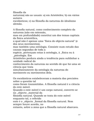 filosofia da
natureza) são as usuais: a) em Aristóteles; b) em vários
autores
escolásticos; c) na filosofia da natureza do idealismo
alemão.
A filosofia natural, como conhecimento completo da
natureza (não em extensão,
mas em profundidade) constitui um dos temas capitais
da física aristotélica,
a qual não é apenas uma "física do objecto natural" (e
dos seus movimentos),
mas também uma ontologia. Consiste num estudo das
causas segundas de toda a
espécie, pertençam estas à ontologia, à _física ou à
_psicologia. Em
Aristóteles perdura ainda a tendência para sublinhar a
unidade radical do
conhecimento da natureza no sentido de que há uma só
ciência que trata
simultaneamente da ontologia da natureza do
movimento ou movimentos dela.
Os escolásticos estabeleceram a maioria das precisões
sobre a questão tal
como foram transmitidas. A filosofia natural é a ciência
do ente móvel.
Quando o ente móvel é um corpo natural, converte-se
no _objecto _material da
filosofia natural. Quando se trata do ente móvel
enquanto tal, o referido
ente é o _objecto _formal da filosofia natural. Nem
sempre houve acordo, no
entanto, sobre a zona que a filosofia natural abarcava.
357
 