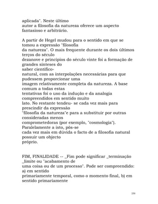 aplicada". Neste último
autor a filosofia da natureza oferece um aspecto
fantasioso e arbitrário.
A partir de Hegel mudou para o sentido em que se
tomou a expressão "filosofia
da natureza". O mais frequente durante os dois últimos
terços do século
dezanove e princípios do século vinte foi a formação de
grandes sínteses do
saber científico-
natural, com as interpolações necessárias para que
pudessem proporcionar uma
imagem relativamente completa da natureza. A base
comum a todas estas
tentativas foi o uso da indução e da analogia
compreendidos em sentido muito
lato. No restante tendeu- se cada vez mais para
prescindir da expressão
"filosofia da natureza"e para a substituir por outras
consideradas menos
comprometedoras (por exemplo, "cosmologia").
Paralelamente a isto, pôs-se
cada vez mais em dúvida o facto de a filosofia natural
possuir um objecto
próprio.
FIM, FINALIDADE -- _Fim pode significar _terminação
_limite ou "acabamento de
uma coisa ou de um processo". Pode ser compreendido:
a) em sentido
primariamente temporal, como o momento final, b) em
sentido primariamente
359
 
