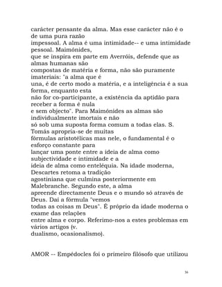 carácter pensante da alma. Mas esse carácter não é o
de uma pura razão
impessoal. A alma é uma intimidade-- e uma intimidade
pessoal. Maimónides,
que se inspira em parte em Averróis, defende que as
almas humanas são
compostas de matéria e forma, não são puramente
imateriais: "a alma que é
una, é de certo modo a matéria, e a inteligência é a sua
forma, enquanto esta
não for co-participante, a existência da aptidão para
receber a forma é nula
e sem objecto". Para Maimónides as almas são
individualmente imortais e não
só sob uma suposta forma comum a todas elas. S.
Tomás apropria-se de muitas
fórmulas aristotélicas mas nele, o fundamental é o
esforço constante para
lançar uma ponte entre a ideia de alma como
subjectividade e intimidade e a
ideia de alma como enteléquia. Na idade moderna,
Descartes retoma a tradição
agostiniana que culmina posteriormente em
Malebranche. Segundo este, a alma
apreende directamente Deus e o mundo só através de
Deus. Daí a fórmula "vemos
todas as coisas m Deus". É próprio da idade moderna o
exame das relações
entre alma e corpo. Referimo-nos a estes problemas em
vários artigos (v.
dualismo, ocasionalismo).
AMOR -- Empédocles foi o primeiro filósofo que utilizou
36
 