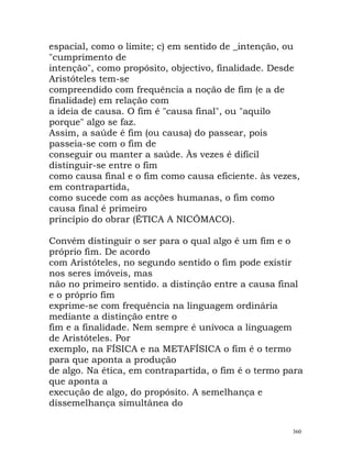 espacial, como o limite; c) em sentido de _intenção, ou
"cumprimento de
intenção", como propósito, objectivo, finalidade. Desde
Aristóteles tem-se
compreendido com frequência a noção de fim (e a de
finalidade) em relação com
a ideia de causa. O fim é "causa final", ou "aquilo
porque" algo se faz.
Assim, a saúde é fim (ou causa) do passear, pois
passeia-se com o fim de
conseguir ou manter a saúde. Às vezes é difícil
distinguir-se entre o fim
como causa final e o fim como causa eficiente. às vezes,
em contrapartida,
como sucede com as acções humanas, o fim como
causa final é primeiro
princípio do obrar (ÉTICA A NICÓMACO).
Convém distinguir o ser para o qual algo é um fim e o
próprio fim. De acordo
com Aristóteles, no segundo sentido o fim pode existir
nos seres imóveis, mas
não no primeiro sentido. a distinção entre a causa final
e o próprio fim
exprime-se com frequência na linguagem ordinária
mediante a distinção entre o
fim e a finalidade. Nem sempre é unívoca a linguagem
de Aristóteles. Por
exemplo, na FÍSICA e na METAFÍSICA o fim é o termo
para que aponta a produção
de algo. Na ética, em contrapartida, o fim é o termo para
que aponta a
execução de algo, do propósito. A semelhança e
dissemelhança simultânea do
360
 