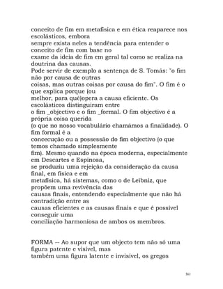 conceito de fim em metafísica e em ética reaparece nos
escolásticos, embora
sempre exista neles a tendência para entender o
conceito de fim com base no
exame da ideia de fim em geral tal como se realiza na
doutrina das causas.
Pode servir de exemplo a sentença de S. Tomás: "o fim
não por causa de outras
coisas, mas outras coisas por causa do fim". O fim é o
que explica porque (ou
melhor, para quê)opera a causa eficiente. Os
escolásticos distinguiram entre
o fim _objectivo e o fim _formal. O fim objectivo é a
própria coisa querida
(o que no nosso vocabulário chamámos a finalidade). O
fim formal é a
concecução ou a possessão do fim objectivo (o que
temos chamado simplesmente
fim). Mesmo quando na época moderna, especialmente
em Descartes e Espinosa,
se produziu uma rejeição da consideração da causa
final, em física e em
metafísica, há sistemas, como o de Leibniz, que
propõem uma revivência das
causas finais, entendendo especialmente que não há
contradição entre as
causas eficientes e as causas finais e que é possível
conseguir uma
conciliação harmoniosa de ambos os membros.
FORMA -- Ao supor que um objecto tem não só uma
figura patente e visível, mas
também uma figura latente e invisível, os gregos
361
 