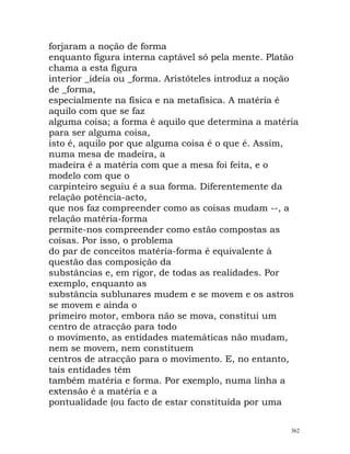 forjaram a noção de forma
enquanto figura interna captável só pela mente. Platão
chama a esta figura
interior _ideia ou _forma. Aristóteles introduz a noção
de _forma,
especialmente na física e na metafísica. A matéria é
aquilo com que se faz
alguma coisa; a forma é aquilo que determina a matéria
para ser alguma coisa,
isto é, aquilo por que alguma coisa é o que é. Assim,
numa mesa de madeira, a
madeira é a matéria com que a mesa foi feita, e o
modelo com que o
carpinteiro seguiu é a sua forma. Diferentemente da
relação potência-acto,
que nos faz compreender como as coisas mudam --, a
relação matéria-forma
permite-nos compreender como estão compostas as
coisas. Por isso, o problema
do par de conceitos matéria-forma é equivalente à
questão das composição da
substâncias e, em rigor, de todas as realidades. Por
exemplo, enquanto as
substância sublunares mudem e se movem e os astros
se movem e ainda o
primeiro motor, embora não se mova, constitui um
centro de atracção para todo
o movimento, as entidades matemáticas não mudam,
nem se movem, nem constituem
centros de atracção para o movimento. E, no entanto,
tais entidades têm
também matéria e forma. Por exemplo, numa linha a
extensão é a matéria e a
pontualidade (ou facto de estar constituída por uma
362
 