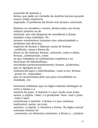 sucessão de pontos) a
forma, que pode ser extraída da matéria mesmo quando
nunca tenha existência
separada. O problema da forma tem alcance universal.
Embora se considere o termo _forma como um termo
relativo (relativo ao de
matéria), isto não dispensa de considerar a forma
também como realidade. Os
autores escolásticos trataram com minuciosidade o
problema das diversas
espécies de formas e falaram assim de formas
_artificiais, como a forma da
mesa ou da estátua; formas _naturais, como a alma;
formas _substanciais, como
as que compõem as substâncias corpóreas e as
doutrinas do hilemorfismo,
estudadas pormenorizadamente; formas _acidentais,
que se agregam ao ser
substancial para o individualizar, como a cor; formas
_puras ou _separadas,
que se caracterizam pela sua pura actualidade ou
realidade, etc.
Interessa sublinhar que na lógica clássica distingue-se
entre a forma e a
matéria do juízo. A matéria é o que muda num juízo;
assim, o sujeito "João" e o predicado "bom" com o juízo
"João é bom"
constituem a matéria. A forma é o que continua
inalterável; assim, no juízo
anterior, a cópula _é constitui a forma. Na lógica actual
costuma chamar-se
_constante, ou elemento constante, à forma e, _variável,
363
 