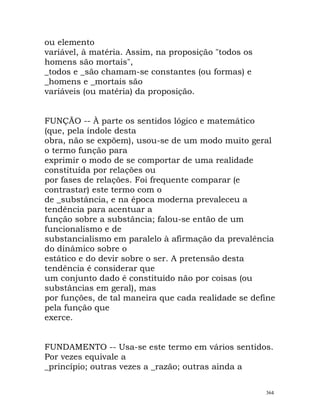 ou elemento
variável, à matéria. Assim, na proposição "todos os
homens são mortais",
_todos e _são chamam-se constantes (ou formas) e
_homens e _mortais são
variáveis (ou matéria) da proposição.
FUNÇÃO -- À parte os sentidos lógico e matemático
(que, pela índole desta
obra, não se expõem), usou-se de um modo muito geral
o termo função para
exprimir o modo de se comportar de uma realidade
constituída por relações ou
por fases de relações. Foi frequente comparar (e
contrastar) este termo com o
de _substância, e na época moderna prevaleceu a
tendência para acentuar a
função sobre a substância; falou-se então de um
funcionalismo e de
substancialismo em paralelo à afirmação da prevalência
do dinâmico sobre o
estático e do devir sobre o ser. A pretensão desta
tendência é considerar que
um conjunto dado é constituído não por coisas (ou
substâncias em geral), mas
por funções, de tal maneira que cada realidade se define
pela função que
exerce.
FUNDAMENTO -- Usa-se este termo em vários sentidos.
Por vezes equivale a
_princípio; outras vezes a _razão; outras ainda a
364
 