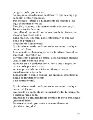 _origem. pode, por sua vez,
empregar-se nos diversos sentidos em que se emprega
cada um destes vocábulos.
Por exemplo: "Deus é o fundamento do mundo"; "eis
aqui os fundamentos da
filosofia"; "conheço o fundamento da minha crença".
Pode ver-se facilmente
que, além de ser muito variado o uso de tal termo, na
maioria dos casos não é
nada preciso. Em geral pode estabelecer-se que são
duas as principais
acepções de fundamento:
1) o fundamento de qualquer coisa enquanto qualquer
coisa real. Esse
fundamento -- chamado por vezes fundamento real ou
material -- identifica-se
às vezes com a noção de causa, especialmente quando
_causa tem o sentido de a
razão de ser de qualquer coisa. Posto que a noção de
causa pode por seu turno
ser compreendida em vários sentidos, o mesmo
sucederá com a ideia de
fundamento; é muito comum, no entanto, identificar a
noção de fundamento com
a de causa formal.
2) o fundamento de qualquer coisa enquanto qualquer
coisa real (de um
enunciado ou conjunto de enunciados). Tal fundamento
é então a razão de tal
enunciado ou enunciados no sentido de ser a explicação
_racional deles.
Tem-se chamado por vezes a este fundamento,
_fundamento _ideal.
365
 