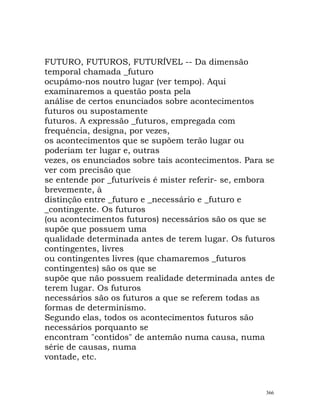 FUTURO, FUTUROS, FUTURÍVEL -- Da dimensão
temporal chamada _futuro
ocupámo-nos noutro lugar (ver tempo). Aqui
examinaremos a questão posta pela
análise de certos enunciados sobre acontecimentos
futuros ou supostamente
futuros. A expressão _futuros, empregada com
frequência, designa, por vezes,
os acontecimentos que se supõem terão lugar ou
poderiam ter lugar e, outras
vezes, os enunciados sobre tais acontecimentos. Para se
ver com precisão que
se entende por _futuríveis é mister referir- se, embora
brevemente, à
distinção entre _futuro e _necessário e _futuro e
_contingente. Os futuros
(ou acontecimentos futuros) necessários são os que se
supõe que possuem uma
qualidade determinada antes de terem lugar. Os futuros
contingentes, livres
ou contingentes livres (que chamaremos _futuros
contingentes) são os que se
supõe que não possuem realidade determinada antes de
terem lugar. Os futuros
necessários são os futuros a que se referem todas as
formas de determinismo.
Segundo elas, todos os acontecimentos futuros são
necessários porquanto se
encontram "contidos" de antemão numa causa, numa
série de causas, numa
vontade, etc.
366
 