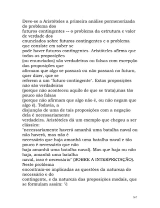 Deve-se a Aristóteles a primeira análise pormenorizada
do problema dos
futuros contingentes -- o problema da estrutura e valor
de verdade dos
enunciados sobre futuros contingentes e o problema
que consiste em saber se
pode haver futuros contingentes. Aristóteles afirma que
todas as proposições
(ou enunciados) são verdadeiras ou falsas com excepção
das proposições que
afirmam que algo se passará ou não passará no futuro,
quer dizer, que se
referem a um "futuro contingente". Estas proposições
não são verdadeiras
(porque não aconteceu aquilo de que se trata),mas tão
pouco são falsas
(porque não afirmam que algo não é, ou não negam que
algo é). Todavia, a
disjunção de uma de tais proposições com a negação
dela é necessariamente
verdadeira. Aristóteles dá um exemplo que chegou a ser
clássico:
"necessariamente haverá amanhã uma batalha naval ou
não haverá, mas não é
necessário que haja amanhã uma batalha naval e tão
pouco é necessário que não
haja amanhã uma batalha naval). Mas que haja ou não
haja, amanhã uma batalha
naval, isso é necessário" (SOBRE A INTERPRETAÇÃO).
Neste problema
encontram-se implicadas as questões da natureza do
necessário e do
contingente, e da natureza das proposições modais, que
se formulam assim: "é
367
 