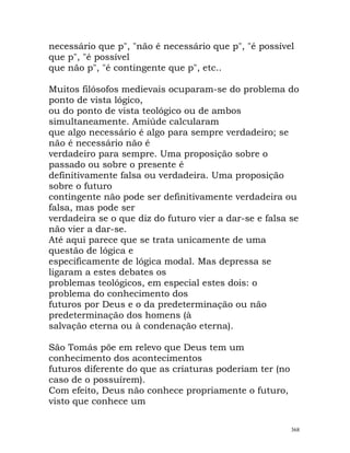 necessário que p", "não é necessário que p", "é possível
que p", "é possível
que não p", "é contingente que p", etc..
Muitos filósofos medievais ocuparam-se do problema do
ponto de vista lógico,
ou do ponto de vista teológico ou de ambos
simultaneamente. Amiúde calcularam
que algo necessário é algo para sempre verdadeiro; se
não é necessário não é
verdadeiro para sempre. Uma proposição sobre o
passado ou sobre o presente é
definitivamente falsa ou verdadeira. Uma proposição
sobre o futuro
contingente não pode ser definitivamente verdadeira ou
falsa, mas pode ser
verdadeira se o que diz do futuro vier a dar-se e falsa se
não vier a dar-se.
Até aqui parece que se trata unicamente de uma
questão de lógica e
especificamente de lógica modal. Mas depressa se
ligaram a estes debates os
problemas teológicos, em especial estes dois: o
problema do conhecimento dos
futuros por Deus e o da predeterminação ou não
predeterminação dos homens (à
salvação eterna ou à condenação eterna).
São Tomás põe em relevo que Deus tem um
conhecimento dos acontecimentos
futuros diferente do que as criaturas poderiam ter (no
caso de o possuírem).
Com efeito, Deus não conhece propriamente o futuro,
visto que conhece um
368
 