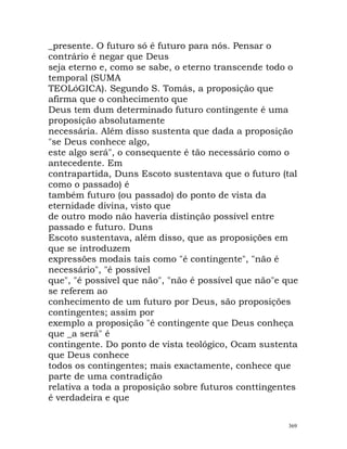 _presente. O futuro só é futuro para nós. Pensar o
contrário é negar que Deus
seja eterno e, como se sabe, o eterno transcende todo o
temporal (SUMA
TEOLóGICA). Segundo S. Tomás, a proposição que
afirma que o conhecimento que
Deus tem dum determinado futuro contingente é uma
proposição absolutamente
necessária. Além disso sustenta que dada a proposição
"se Deus conhece algo,
este algo será", o consequente é tão necessário como o
antecedente. Em
contrapartida, Duns Escoto sustentava que o futuro (tal
como o passado) é
também futuro (ou passado) do ponto de vista da
eternidade divina, visto que
de outro modo não haveria distinção possível entre
passado e futuro. Duns
Escoto sustentava, além disso, que as proposições em
que se introduzem
expressões modais tais como "é contingente", "não é
necessário", "é possível
que", "é possível que não", "não é possível que não"e que
se referem ao
conhecimento de um futuro por Deus, são proposições
contingentes; assim por
exemplo a proposição "é contingente que Deus conheça
que _a será" é
contingente. Do ponto de vista teológico, Ocam sustenta
que Deus conhece
todos os contingentes; mais exactamente, conhece que
parte de uma contradição
relativa a toda a proposição sobre futuros conttingentes
é verdadeira e que
369
 