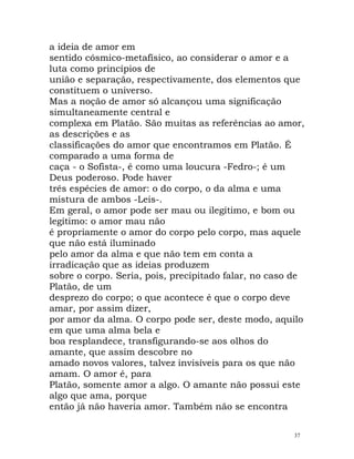 a ideia de amor em
sentido cósmico-metafísico, ao considerar o amor e a
luta como princípios de
união e separação, respectivamente, dos elementos que
constituem o universo.
Mas a noção de amor só alcançou uma significação
simultaneamente central e
complexa em Platão. São muitas as referências ao amor,
as descrições e as
classificações do amor que encontramos em Platão. É
comparado a uma forma de
caça - o Sofista-, é como uma loucura -Fedro-; é um
Deus poderoso. Pode haver
três espécies de amor: o do corpo, o da alma e uma
mistura de ambos -Leis-.
Em geral, o amor pode ser mau ou ilegítimo, e bom ou
legítimo: o amor mau não
é propriamente o amor do corpo pelo corpo, mas aquele
que não está iluminado
pelo amor da alma e que não tem em conta a
irradicação que as ideias produzem
sobre o corpo. Seria, pois, precipitado falar, no caso de
Platão, de um
desprezo do corpo; o que acontece é que o corpo deve
amar, por assim dizer,
por amor da alma. O corpo pode ser, deste modo, aquilo
em que uma alma bela e
boa resplandece, transfigurando-se aos olhos do
amante, que assim descobre no
amado novos valores, talvez invisíveis para os que não
amam. O amor é, para
Platão, somente amor a algo. O amante não possui este
algo que ama, porque
então já não haveria amor. Também não se encontra
37
 