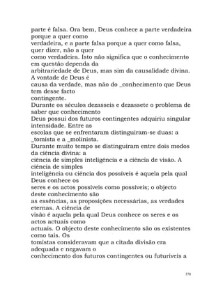 parte é falsa. Ora bem, Deus conhece a parte verdadeira
porque a quer como
verdadeira, e a parte falsa porque a quer como falsa,
quer dizer, não a quer
como verdadeira. Isto não significa que o conhecimento
em questão dependa da
arbitrariedade de Deus, mas sim da causalidade divina.
A vontade de Deus é
causa da verdade, mas não do _conhecimento que Deus
tem desse facto
contingente.
Durante os séculos dezasseis e dezassete o problema de
saber que conhecimento
Deus possui dos futuros contingentes adquiriu singular
intensidade. Entre as
escolas que se enfrentaram distinguiram-se duas: a
_tomista e a _molinista.
Durante muito tempo se distinguiram entre dois modos
da ciência divina: a
ciência de simples inteligência e a ciência de visão. A
ciência de simples
inteligência ou ciência dos possíveis é aquela pela qual
Deus conhece os
seres e os actos possíveis como possíveis; o objecto
deste conhecimento são
as essências, as proposições necessárias, as verdades
eternas. A ciência de
visão é aquela pela qual Deus conhece os seres e os
actos actuais como
actuais. O objecto deste conhecimento são os existentes
como tais. Os
tomistas consideravam que a citada divisão era
adequada e negavam o
conhecimento dos futuros contingentes ou futuríveis a
370
 