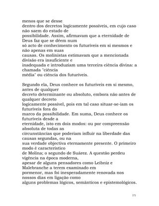 menos que se desse
dentro dos decretos logicamente possíveis, em cujo caso
não saem do estado de
possibilidade. Assim, afirmavam que a eternidade de
Deus faz que se dêem num
só acto de conhecimento os futuríveis em si mesmos e
não apenas em suas
causas. Os molinistas estimavam que a mencionada
divisão era insuficiente e
inadequada e introduziam uma terceira ciência divina: a
chamada "ciência
média" ou ciência dos futuríveis.
Segundo ela, Deus conhece os futuríveis em si mesmo,
antes de qualquer
decreto determinante ou absoluto, embora não antes de
qualquer decreto
logicamente possível, pois em tal caso situar-se-iam os
futuríveis fora do
marco da possibilidade. Em suma, Deus conhece os
futuríveis desde a
eternidade, isto em dois modos: ou por compreensão
absoluta de todas as
circunstâncias que poderiam influir na liberdade das
causas segundas, ou na
sua verdade objectiva eternamente presente. O primeiro
modo é característico
de Molina; o segundo de Suárez. A questão perdeu
vigência na época moderna,
apesar de alguns pensadores como Leibniz e
Malebranche a terem examinado em
pormenor, mas foi inesperadamente renovada nos
nossos dias em ligação como
alguns problemas lógicos, semânticos e epistemológicos.
371
 