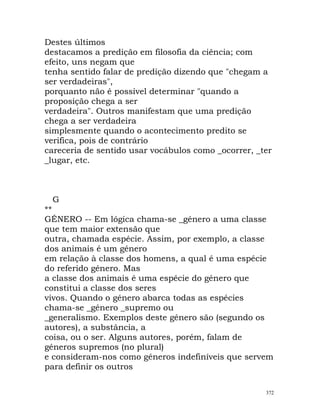 Destes últimos
destacamos a predição em filosofia da ciência; com
efeito, uns negam que
tenha sentido falar de predição dizendo que "chegam a
ser verdadeiras",
porquanto não é possível determinar "quando a
proposição chega a ser
verdadeira". Outros manifestam que uma predição
chega a ser verdadeira
simplesmente quando o acontecimento predito se
verifica, pois de contrário
careceria de sentido usar vocábulos como _ocorrer, _ter
_lugar, etc.
G
**
GÉNERO -- Em lógica chama-se _género a uma classe
que tem maior extensão que
outra, chamada espécie. Assim, por exemplo, a classe
dos animais é um género
em relação à classe dos homens, a qual é uma espécie
do referido género. Mas
a classe dos animais é uma espécie do género que
constitui a classe dos seres
vivos. Quando o género abarca todas as espécies
chama-se _género _supremo ou
_generalismo. Exemplos deste género são (segundo os
autores), a substância, a
coisa, ou o ser. Alguns autores, porém, falam de
géneros supremos (no plural)
e consideram-nos como géneros indefiníveis que servem
para definir os outros
372
 